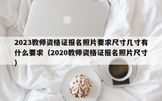 2023教师资格证报名照片要求尺寸几寸有什么要求（2020教师资格证报名照片尺寸）