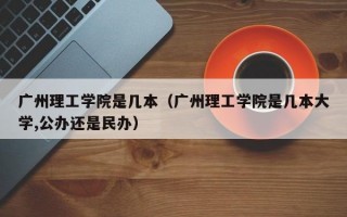 广州理工学院是几本（广州理工学院是几本大学,公办还是民办）