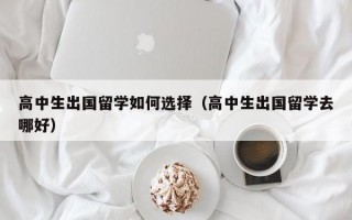 高中生出国留学如何选择（高中生出国留学去哪好）