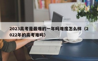 2023高考是最难的一年吗难度怎么样（2022年的高考难吗）