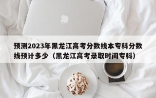 预测2023年黑龙江高考分数线本专科分数线预计多少（黑龙江高考录取时间专科）