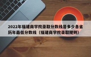 2022年福建商学院录取分数线是多少各省历年最低分数线（福建商学院录取规则）