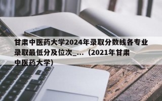 甘肃中医药大学2024年录取分数线各专业录取最低分及位次_...（2021年甘肃中医药大学）