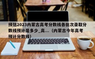 预估2023内蒙古高考分数线各批次录取分数线预计是多少_高...（内蒙古今年高考预计分数线）