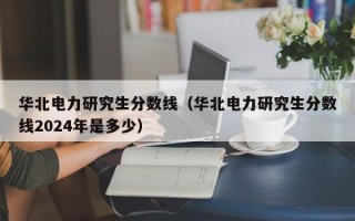 华北电力研究生分数线（华北电力研究生分数线2024年是多少）