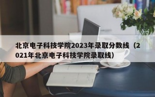 北京电子科技学院2023年录取分数线（2021年北京电子科技学院录取线）