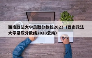 西南政法大学录取分数线2023（西南政法大学录取分数线2023云南）