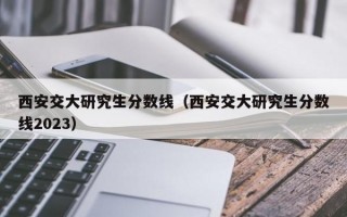 西安交大研究生分数线（西安交大研究生分数线2023）