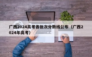 广西2024高考各批次分数线公布（广西2024年高考）