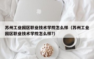 苏州工业园区职业技术学院怎么样（苏州工业园区职业技术学院怎么样?）