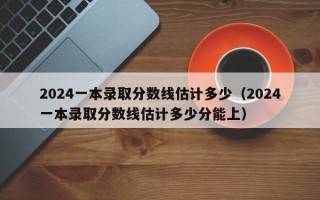 2024一本录取分数线估计多少（2024一本录取分数线估计多少分能上）