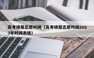 高考填报志愿时间（高考填报志愿时间2023年时间表格）