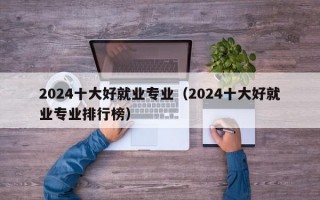 2024十大好就业专业（2024十大好就业专业排行榜）