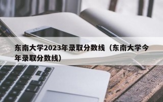 东南大学2023年录取分数线（东南大学今年录取分数线）