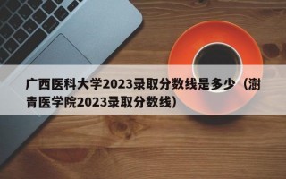 广西医科大学2023录取分数线是多少（澍青医学院2023录取分数线）