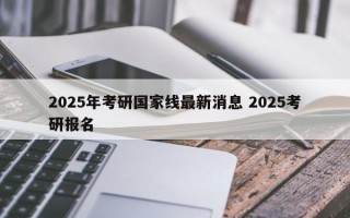 2025年考研国家线最新消息 2025考研报名