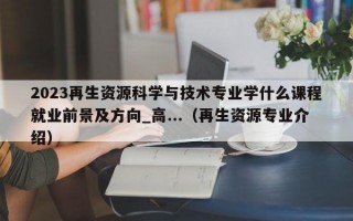 2023再生资源科学与技术专业学什么课程就业前景及方向_高...（再生资源专业介绍）