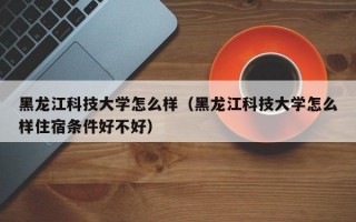 黑龙江科技大学怎么样（黑龙江科技大学怎么样住宿条件好不好）