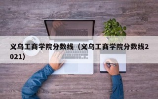 义乌工商学院分数线（义乌工商学院分数线2021）