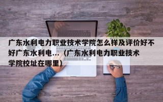 广东水利电力职业技术学院怎么样及评价好不好广东水利电...（广东水利电力职业技术学院校址在哪里）