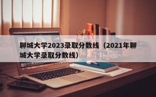 聊城大学2023录取分数线（2021年聊城大学录取分数线）