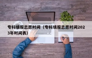 专科填报志愿时间（专科填报志愿时间2023年时间表）