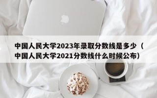 中国人民大学2023年录取分数线是多少（中国人民大学2021分数线什么时候公布）