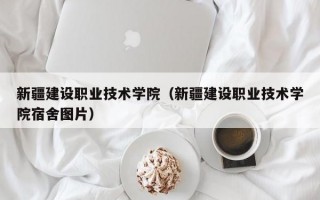 新疆建设职业技术学院（新疆建设职业技术学院宿舍图片）