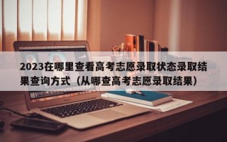 2023在哪里查看高考志愿录取状态录取结果查询方式（从哪查高考志愿录取结果）