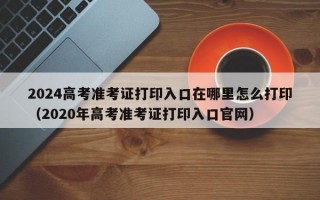 2024高考准考证打印入口在哪里怎么打印（2020年高考准考证打印入口官网）