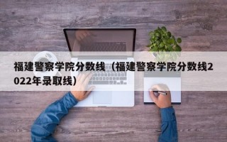 福建警察学院分数线（福建警察学院分数线2022年录取线）