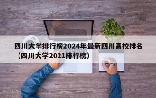 四川大学排行榜2024年最新四川高校排名（四川大学2021排行榜）