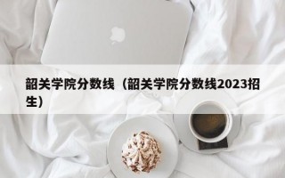 韶关学院分数线（韶关学院分数线2023招生）