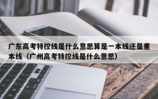 广东高考特控线是什么意思算是一本线还是重本线（广州高考特控线是什么意思）