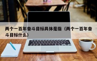 两个一百年奋斗目标具体是指（两个一百年奋斗目标什么）