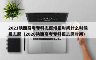 2021陕西高考专科志愿填报时间什么时候报志愿（2020陕西高考专科报志愿时间）