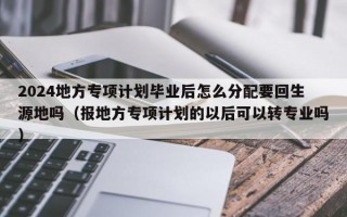 2024地方专项计划毕业后怎么分配要回生源地吗（报地方专项计划的以后可以转专业吗）