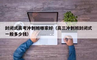 封闭式高考冲刺班哪家好（高三冲刺班封闭式一般多少钱）