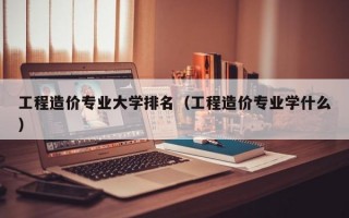 工程造价专业大学排名（工程造价专业学什么）