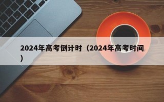 2024年高考倒计时（2024年高考时间）