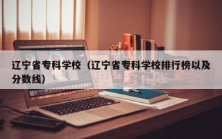 辽宁省专科学校（辽宁省专科学校排行榜以及分数线）