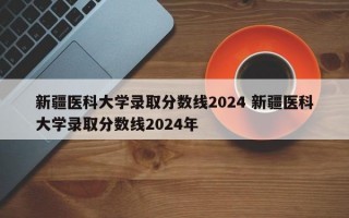 新疆医科大学录取分数线2024 新疆医科大学录取分数线2024年