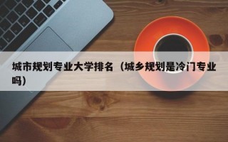 城市规划专业大学排名（城乡规划是冷门专业吗）