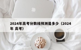 2024年高考分数线预测是多少（2024年 高考）