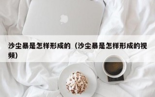 沙尘暴是怎样形成的（沙尘暴是怎样形成的视频）