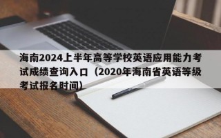 海南2024上半年高等学校英语应用能力考试成绩查询入口（2020年海南省英语等级考试报名时间）