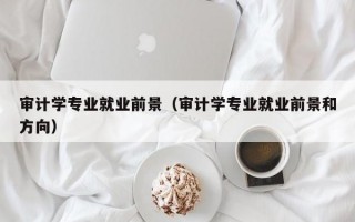 审计学专业就业前景（审计学专业就业前景和方向）