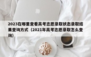 2023在哪里查看高考志愿录取状态录取结果查询方式（2021年高考志愿录取怎么查询）