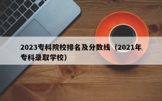 2023专科院校排名及分数线（2021年专科录取学校）