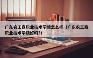 广东农工商职业技术学院怎么样（广东农工商职业技术学院好吗?）